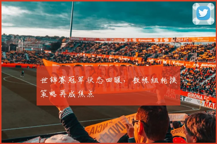 世锦赛冠军状态回暖，教练组轮换策略再成焦点 - 足彩网推荐