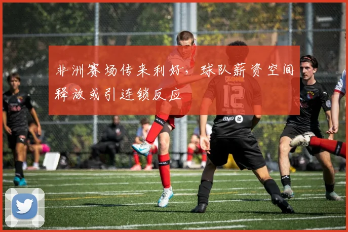 非洲赛场传来利好，球队薪资空间释放或引连锁反应 - 足彩网推荐