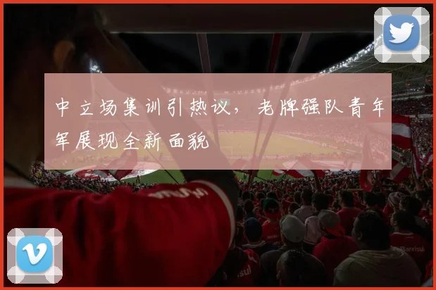 中立场集训引热议，老牌强队青年军展现全新面貌 - 足彩网推荐