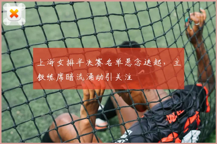 上海女排半决赛名单悬念迭起，主教练席暗流涌动引关注 - 足彩网推荐