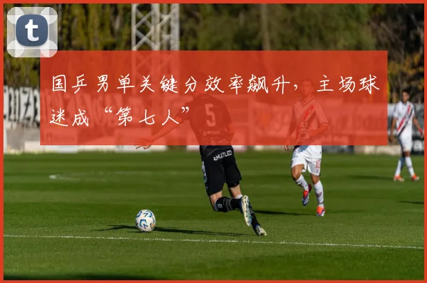 国乒男单关键分效率飙升，主场球迷成“第七人” - 足彩网推荐