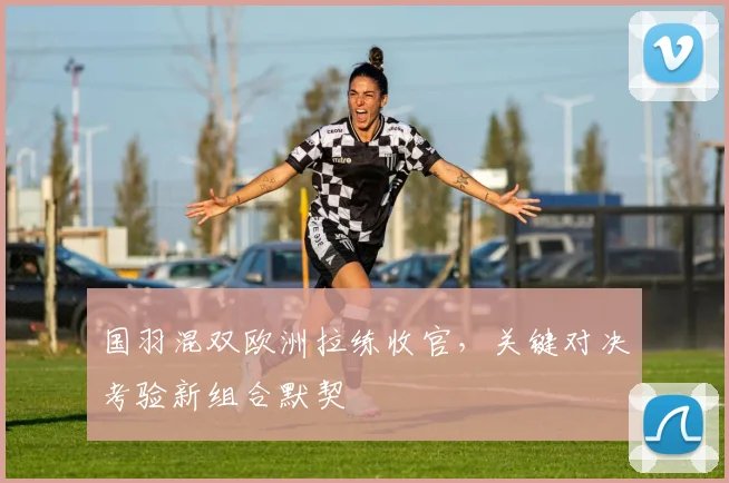 国羽混双欧洲拉练收官，关键对决考验新组合默契 - 足彩网推荐