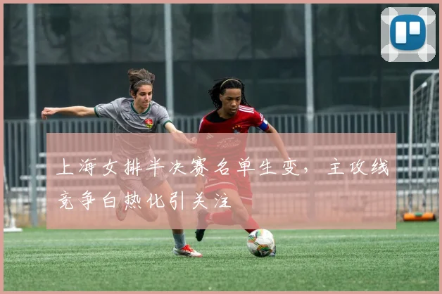 上海女排半决赛名单生变,主攻线竞争白热化引关注 - 足彩网推荐
