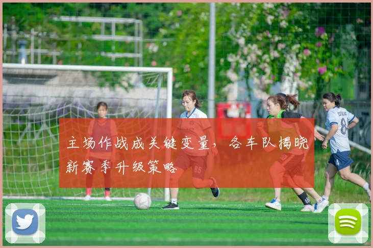 主场作战成关键变量，各车队揭晓新赛季升级策略 - 足彩网推荐