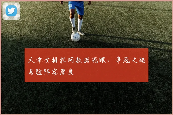 天津女排拦网数据亮眼，争冠之路考验阵容厚度 - 足彩网推荐