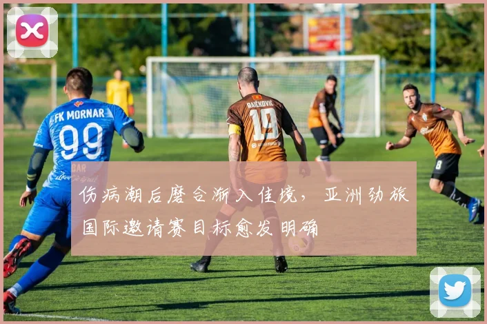 伤病潮后磨合渐入佳境，亚洲劲旅国际邀请赛目标愈发明确 - 足彩网推荐