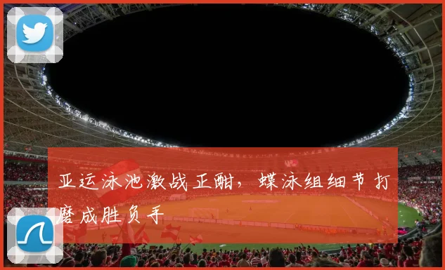 亚运泳池激战正酣,蝶泳组细节打磨成胜负手 - 足彩网推荐