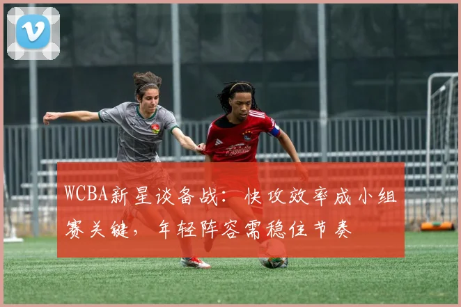 WCBA新星谈备战：快攻效率成小组赛关键，年轻阵容需稳住节奏 - 足彩网推荐
