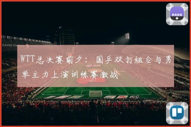WTT总决赛前夕:国乒双打组合与男单主力上演训练赛激战 - 足彩网推荐