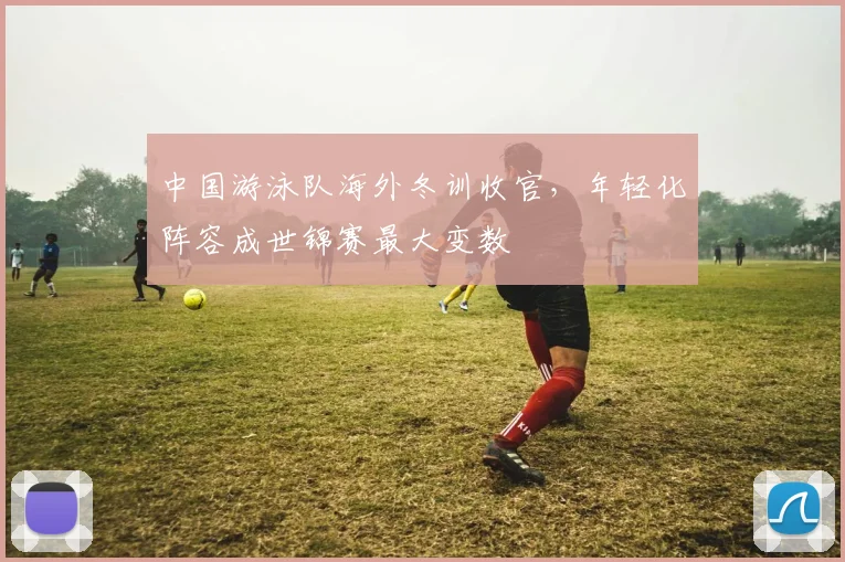 中国游泳队海外冬训收官，年轻化阵容成世锦赛最大变数 - 足彩网精选