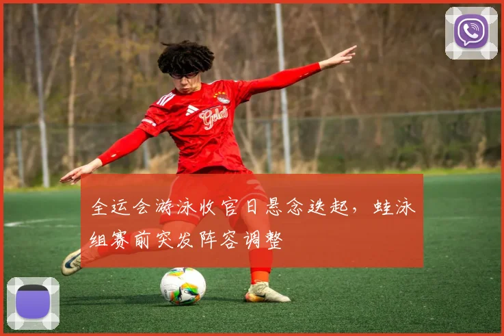全运会游泳收官日悬念迭起,蛙泳组赛前突发阵容调整 - 足彩网推荐