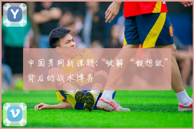 中国男网新课题:破解“假想敌”背后的战术博弈 - 足彩网推荐