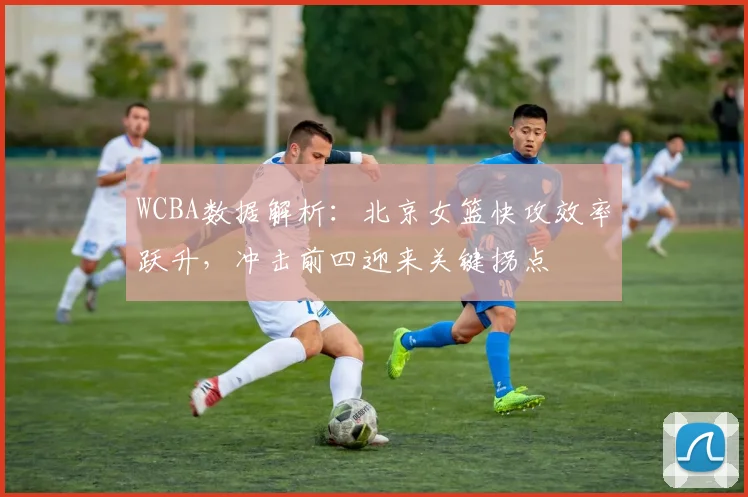 WCBA数据解析：北京女篮快攻效率跃升，冲击前四迎来关键拐点 - 足彩网推荐