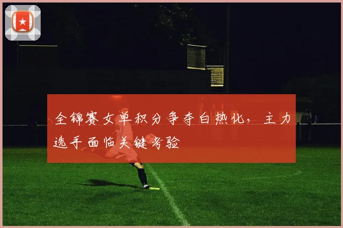 全锦赛女单积分争夺白热化，主力选手面临关键考验 - 足彩网推荐