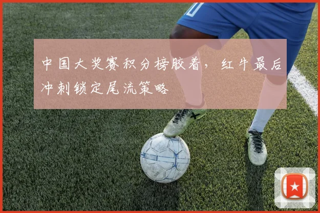 中国大奖赛积分榜胶着，红牛最后冲刺锁定尾流策略 - 足彩网推荐