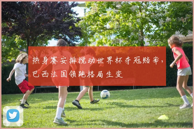 热身赛安排搅动世界杯夺冠赔率,巴西法国领跑格局生变 - 足彩网推荐