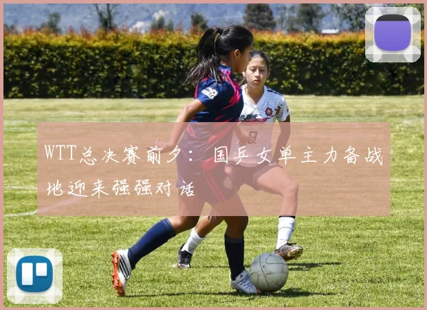 WTT总决赛前夕:国乒女单主力备战地迎来强强对话 - 足彩网推荐