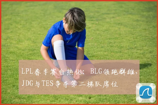 LPL春季赛白热化:BLG领跑群雄,JDG与TES争夺第二梯队席位 - 足彩网推荐