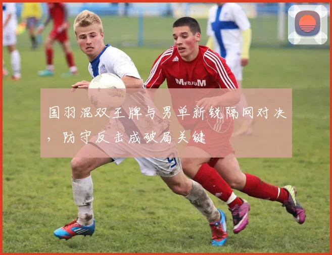 国羽混双王牌与男单新锐隔网对决，防守反击成破局关键 - 足彩网资讯
