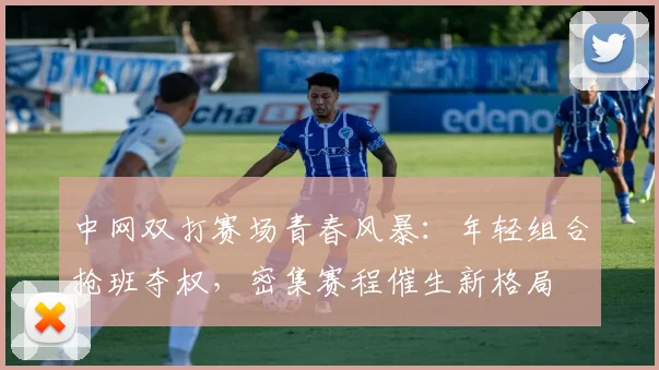 中网双打赛场青春风暴：年轻组合抢班夺权，密集赛程催生新格局 - 足彩网推荐