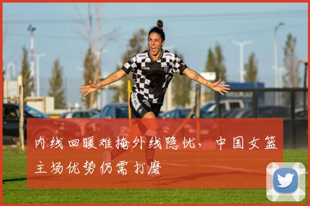 内线回暖难掩外线隐忧，中国女篮主场优势仍需打磨 - 足彩网推荐