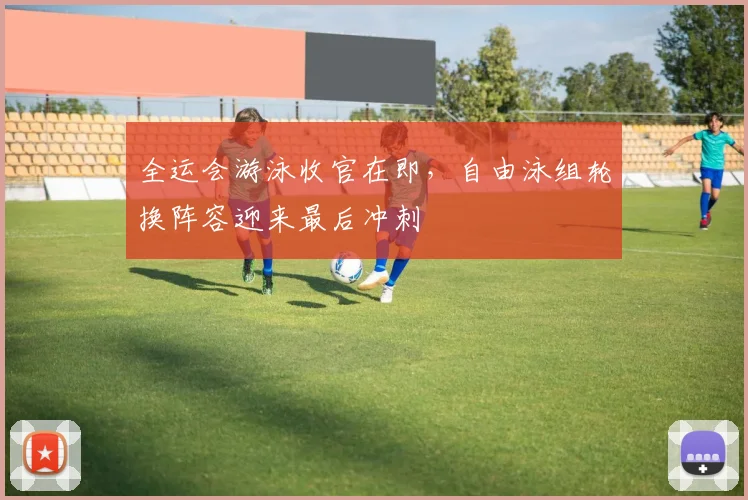 全运会游泳收官在即，自由泳组轮换阵容迎来最后冲刺 - 足彩网推荐