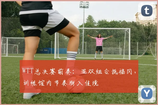 WTT总决赛前奏:混双组合抵福冈,训练馆内节奏渐入佳境 - 足彩网推荐