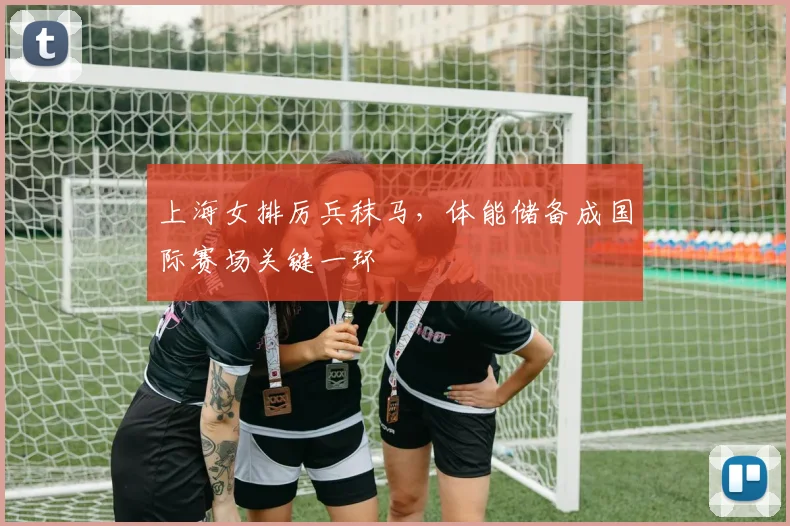 上海女排厉兵秣马，体能储备成国际赛场关键一环 - 足彩网推荐