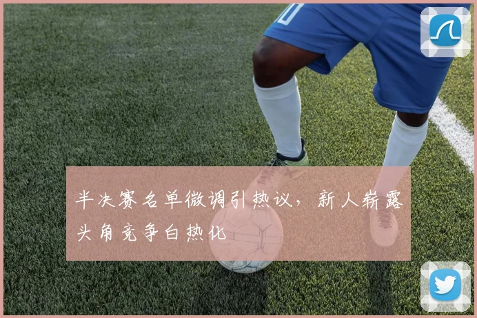 半决赛名单微调引热议,新人崭露头角竞争白热化 - 足彩网推荐