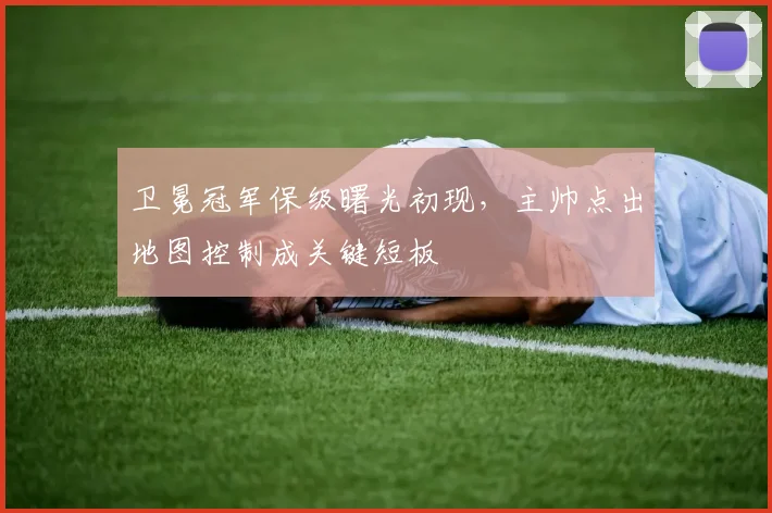 卫冕冠军保级曙光初现，主帅点出地图控制成关键短板 - 足彩网推荐