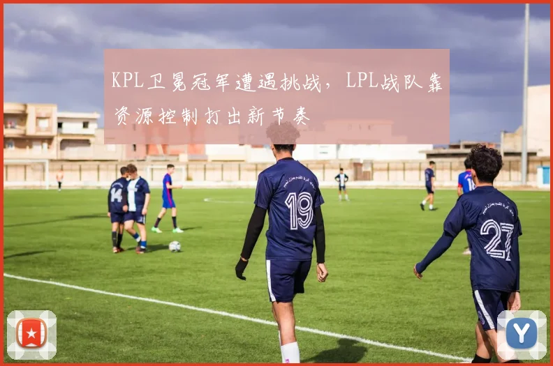 KPL卫冕冠军遭遇挑战,LPL战队靠资源控制打出新节奏 - 足彩网推荐