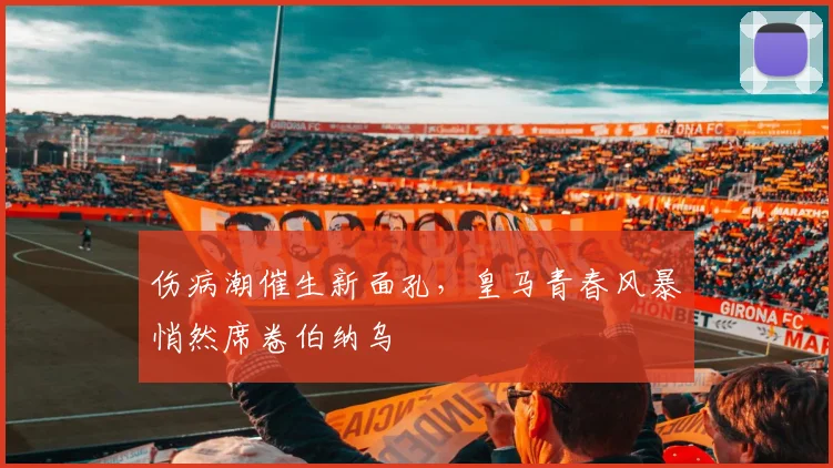 伤病潮催生新面孔,皇马青春风暴悄然席卷伯纳乌 - 足彩网推荐